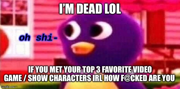 Oh shi- | I’M DEAD LOL; IF YOU MET YOUR TOP 3 FAVORITE VIDEO GAME / SHOW CHARACTERS IRL HOW F@CKED ARE YOU | image tagged in oh shi- | made w/ Imgflip meme maker