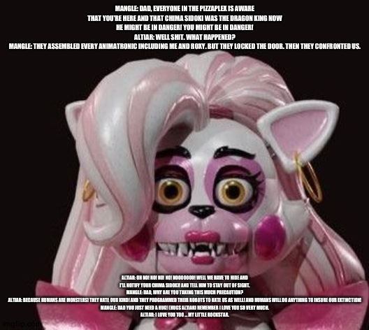 Mangle tells her dad what happened and that it's no longer safe for him and the ur dragon | MANGLE: DAD, EVERYONE IN THE PIZZAPLEX IS AWARE THAT YOU'RE HERE AND THAT CHIMA SIDOKI WAS THE DRAGON KING NOW HE MIGHT BE IN DANGER! YOU MIGHT BE IN DANGER!
ALTIAR: WELL SHIT. WHAT HAPPENED?
MANGLE: THEY ASSEMBLED EVERY ANIMATRONIC INCLUDING ME AND ROXY. BUT THEY LOCKED THE DOOR. THEN THEY CONFRONTED US. ALTIAR: OH NO! NO! NO! NO! NOOOOOOO! WELL WE HAVE TO HIDE AND I'LL NOTIFY YOUR CHIMA SIDOKI! AND TELL HIM TO STAY OUT OF SIGHT.
MANGLE: DAD, WHY ARE YOU TAKING THIS MUCH PRECAUTION?
ALTIAR: BECAUSE HUMANS ARE MONSTERS! THEY HATE OUR KIND! AND THEY PROGRAMMED THEIR ROBOTS TO HATE US AS WELL! AND HUMANS WILL DO ANYTHING TO INSURE OUR EXTINCTION!
MANGLE: DAD YOU JUST NEED A HUG! (HUGS ALTIAR) REMEMBER I LOVE YOU SO VERY MUCH.
ALTIAR: I LOVE YOU TOO ... MY LITTLE ROCKSTAR. | image tagged in the kronosaki family,fnaf security breach | made w/ Imgflip meme maker