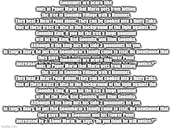 A formal apology for the last post's title | Goomnuts are acorn-like nuts in Paper Mario that Mario gets from hitting the tree in Goomba Village with a Hammer. They heal 3 Heart Point alone. They can be cooked into a Nutty Cake.

One of these trees is also in the background of the fight against the Goomba King. If you hit the tree a huge goomnut will hit the King, Red Goomba, and Blue Goomba. Although if the king-hits his side 3 goomnuts hit you.

In Luigi's Diary, he put that Goombario's family came to visit. He mentioned that they gave him a Goomnut and his Flower Point increased by 3. About Mario, he says, "Do you think he will notice?"; Goomnuts are acorn-like nuts in Paper Mario that Mario gets from hitting the tree in Goomba Village with a Hammer. They heal 3 Heart Point alone. They can be cooked into a Nutty Cake.

One of these trees is also in the background of the fight against the Goomba King. If you hit the tree a huge goomnut will hit the King, Red Goomba, and Blue Goomba. Although if the king-hits his side 3 goomnuts hit you.

In Luigi's Diary, he put that Goombario's family came to visit. He mentioned that they gave him a Goomnut and his Flower Point increased by 3. About Mario, he says, "Do you think he will notice?" | made w/ Imgflip meme maker