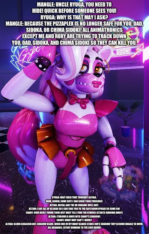 Mangle warns ryuga about the manhunt | MANGLE: UNCLE RYUGA, YOU NEED TO HIDE! QUICK BEFORE SOMEONE SEES YOU!
RYUGA: WHY IS THAT MAY I ASK?
MANGLE: BECAUSE THE PIZZAPLEX IS NO LONGER SAFE FOR YOU, DAD, SIDOKA, OR CHIMA SIDOKI! ALL ANIMATRONICS EXCEPT ME AND ROXY ARE TRYING TO TRACK DOWN YOU, DAD, SIDOKA, AND CHIMA SIDOKI SO THEY CAN KILL YOU. RYUGA: WAIT HOLD THAT THOUGHT! ALTIAR, MOM, SIDOKI, COME OUT! I CAN SENSE YOUR PRESENCE!
ALTIAR, KRESU, AND THE UR DRAGON: WELL SHIT.
ALTIAR: I GOT ALL OF US HERE SO I CAN TAKE YOU TO THE SAFE ROOM RYUGA! SO COME ON!
CANDY: OVER HERE I FOUND THEM JUST WAIT TILL I FIND THE OTHERS! (STARTS RUNNING AWAY)
ALTIAR: (THROWS A KNIFE INTO CANDY'S SHADOW)
CANDY: WHAT WHY CAN'T I MOVE?
ALTIAR: BLOOD ASSASSIN ART: SHADOW BLADE. WHEN ONE OF MY MANY BLADES STABS ONE'S SHADOW THEY BECOME UNABLE TO MOVE.
ALL DRAGONS: (START RUNNING TO THE SAFE ROOM) | image tagged in fnaf security breach,the kronosaki family | made w/ Imgflip meme maker
