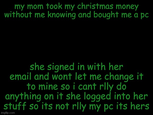 esco mayo's temp | my mom took my christmas money without me knowing and bought me a pc; she signed in with her email and wont let me change it to mine so i cant rlly do anything on it she logged into her stuff so its not rlly my pc its hers | image tagged in esco mayo's temp | made w/ Imgflip meme maker