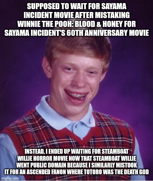Bad Luck Brian Meme | SUPPOSED TO WAIT FOR SAYAMA INCIDENT MOVIE AFTER MISTAKING WINNIE THE POOH: BLOOD & HONEY FOR SAYAMA INCIDENT'S 60TH ANNIVERSARY MOVIE; INSTEAD, I ENDED UP WAITING FOR STEAMBOAT WILLIE HORROR MOVIE NOW THAT STEAMBOAT WILLIE WENT PUBLIC DOMAIN BECAUSE I SIMILARLY MISTOOK IT FOR AN ASCENDED FANON WHERE TOTORO WAS THE DEATH GOD | image tagged in memes,bad luck brian,error,steamboat willie,public domain,my neighbor totoro | made w/ Imgflip meme maker