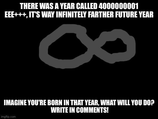 THERE WAS A YEAR CALLED 4000000001 EEE+++, IT'S WAY INFINITELY FARTHER FUTURE YEAR; IMAGINE YOU'RE BORN IN THAT YEAR, WHAT WILL YOU DO?
 WRITE IN COMMENTS! | image tagged in 4000000001 | made w/ Imgflip meme maker