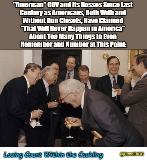 Losing Count Within the Cackling | "American" GOV and Its Bosses Since Last 

Century as Americans, Both With and 

Without Gun Closets, Have Claimed 

"That Will Never Happen in America" 

About Too Many Things to Even 

Remember and Number at This Point:; Losing Count Within the Cackling; @OzwinEVCG | image tagged in laughing men in suits,coping,failed prophets,cucking,failed prophetesses,occupied america | made w/ Imgflip meme maker