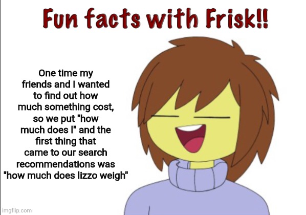 Lol | One time my friends and I wanted to find out how much something cost, so we put "how much does l" and the first thing that came to our search recommendations was "how much does lizzo weigh" | image tagged in fun facts with frisk | made w/ Imgflip meme maker