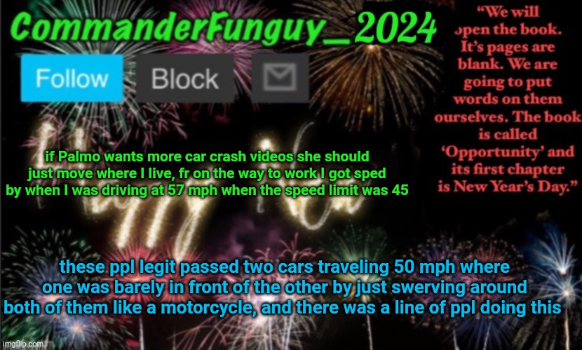 these folks are maniacs | if Palmo wants more car crash videos she should just move where I live, fr on the way to work I got sped by when I was driving at 57 mph when the speed limit was 45; these ppl legit passed two cars traveling 50 mph where one was barely in front of the other by just swerving around both of them like a motorcycle, and there was a line of ppl doing this | image tagged in commanderfunguy new year 2024 template | made w/ Imgflip meme maker