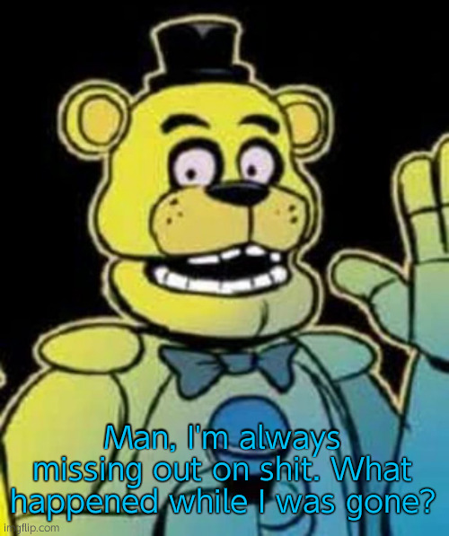 Fredbear | Man, I'm always missing out on shit. What happened while I was gone? | image tagged in fredbear | made w/ Imgflip meme maker