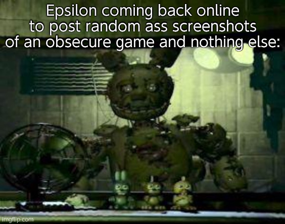 FNAF Springtrap in window | Epsilon coming back online to post random ass screenshots of an obsecure game and nothing else: | image tagged in fnaf springtrap in window | made w/ Imgflip meme maker