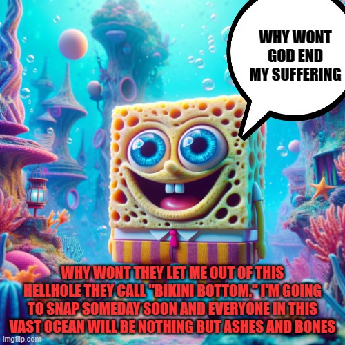 spongebob ai | WHY WONT GOD END MY SUFFERING; WHY WONT THEY LET ME OUT OF THIS HELLHOLE THEY CALL "BIKINI BOTTOM." I'M GOING TO SNAP SOMEDAY SOON AND EVERYONE IN THIS VAST OCEAN WILL BE NOTHING BUT ASHES AND BONES | image tagged in spongebob ai | made w/ Imgflip meme maker