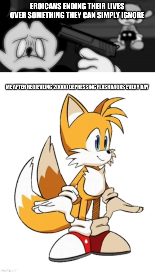 Come on man, there are better reasons to suicide than that | EROICANS ENDING THEIR LIVES OVER SOMETHING THEY CAN SIMPLY IGNORE; ME AFTER RECIEVEING 20000 DEPRESSING FLASHBACKS EVERY DAY | image tagged in tails | made w/ Imgflip meme maker