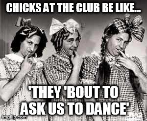 Club Chicks | CHICKS AT THE CLUB BE LIKE... 'THEY 'BOUT TO ASK US TO DANCE' | image tagged in memes,funny,stooges | made w/ Imgflip meme maker