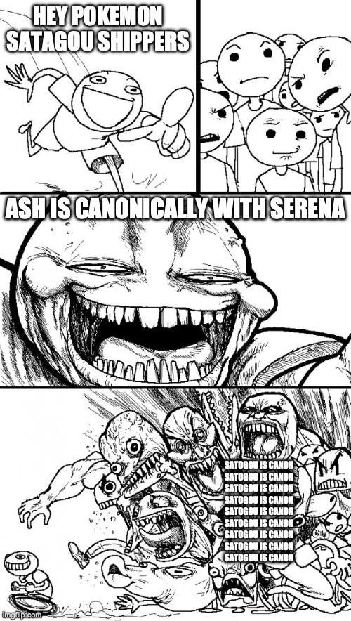 fuck you all satogou shippers | HEY POKEMON SATAGOU SHIPPERS; ASH IS CANONICALLY WITH SERENA; SATOGOU IS CANON
SATOGOU IS CANON
SATOGOU IS CANON
SATOGOU IS CANON
SATOGOU IS CANON
SATOGOU IS CANON
SATOGOU IS CANON
SATOGOU IS CANON
SATOGOU IS CANON | image tagged in memes,hey internet | made w/ Imgflip meme maker