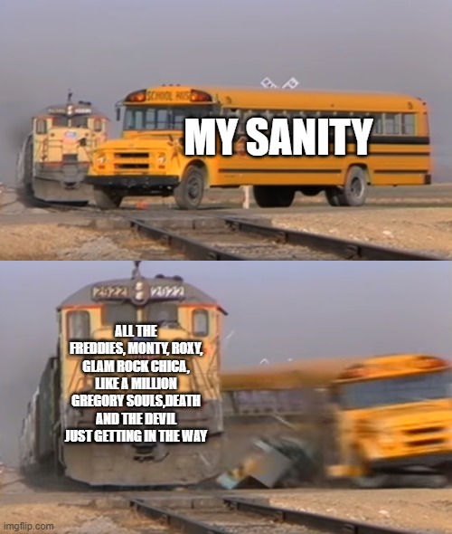 this perfectly describes my  head right now | MY SANITY; ALL THE FREDDIES, MONTY, ROXY, GLAM ROCK CHICA, LIKE A MILLION GREGORY SOULS,DEATH AND THE DEVIL JUST GETTING IN THE WAY | image tagged in a train hitting a school bus | made w/ Imgflip meme maker