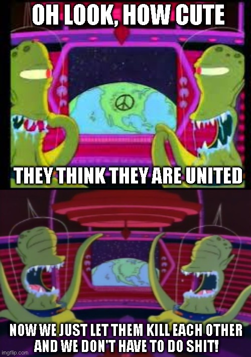 the master plan: alien takeover | OH LOOK, HOW CUTE; THEY THINK THEY ARE UNITED; NOW WE JUST LET THEM KILL EACH OTHER
AND WE DON'T HAVE TO DO SHIT! | image tagged in memes,funny memes | made w/ Imgflip meme maker