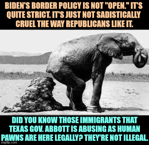 Republican policies must punish the people they hate. It's not enough to ignore them, they must be made to suffer. | BIDEN'S BORDER POLICY IS NOT "OPEN." IT'S 
QUITE STRICT. IT'S JUST NOT SADISTICALLY 
CRUEL THE WAY REPUBLICANS LIKE IT. DID YOU KNOW THOSE IMMIGRANTS THAT TEXAS GOV. ABBOTT IS ABUSING AS HUMAN PAWNS ARE HERE LEGALLY? THEY'RE NOT ILLEGAL. | image tagged in elephant poopy,republicans,sadism,punishment,hatred | made w/ Imgflip meme maker