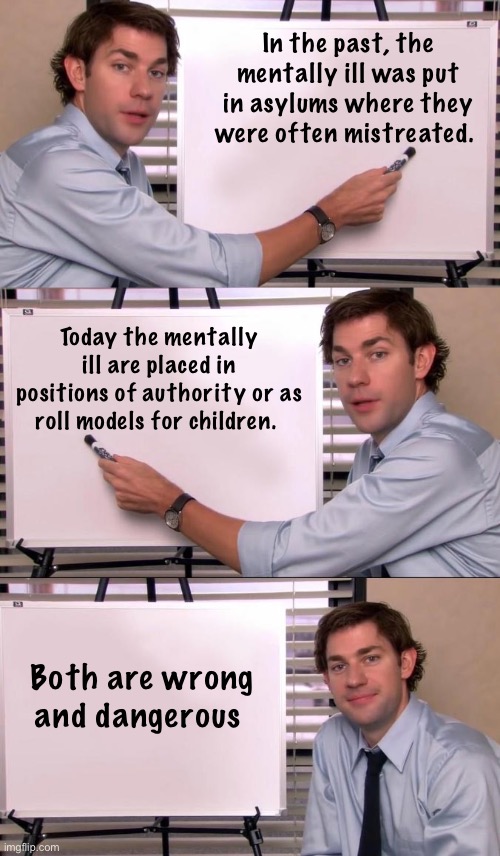 In the past, the mentally ill was put in asylums where they were often mistreated. Today the mentally ill are placed in positions of authority or as roll models for children. Both are wrong and dangerous | image tagged in jim halpert explains,politics lol,memes | made w/ Imgflip meme maker