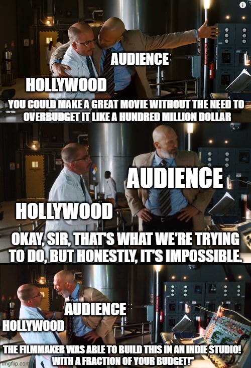 Hollywood vs indie studio | AUDIENCE; HOLLYWOOD; YOU COULD MAKE A GREAT MOVIE WITHOUT THE NEED TO 
OVERBUDGET IT LIKE A HUNDRED MILLION DOLLAR; AUDIENCE; HOLLYWOOD; OKAY, SIR, THAT'S WHAT WE'RE TRYING TO DO, BUT HONESTLY, IT'S IMPOSSIBLE. AUDIENCE; HOLLYWOOD; THE FILMMAKER WAS ABLE TO BUILD THIS IN AN INDIE STUDIO! 
WITH A FRACTION OF YOUR BUDGET!" | image tagged in hollywood,indie,film,movies,iron man,build this in a cave with a box of scraps | made w/ Imgflip meme maker