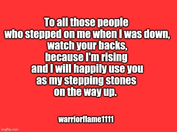 Rising | To all those people
 who stepped on me when I was down,
 watch your backs,
 because I'm rising 
 and I will happily use you
 as my stepping stones 
on the way up. warriorflame1111 | image tagged in rise,stepping stones,karma | made w/ Imgflip meme maker