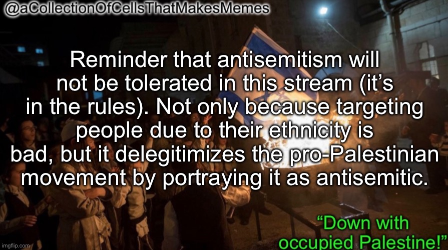 Remember that we’re fighting for Palestinians, not against Jews | Reminder that antisemitism will not be tolerated in this stream (it’s in the rules). Not only because targeting people due to their ethnicity is bad, but it delegitimizes the pro-Palestinian movement by portraying it as antisemitic. | image tagged in acollectionofcellsthatmakesmemes announcement template | made w/ Imgflip meme maker