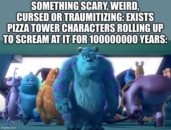 Monsters Inc. Walk | SOMETHING SCARY, WEIRD, CURSED OR TRAUMITIZING: EXISTS
PIZZA TOWER CHARACTERS ROLLING UP TO SCREAM AT IT FOR 100000000 YEARS: | image tagged in monsters inc walk | made w/ Imgflip meme maker