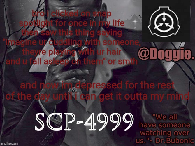 XgzgizigxigxiycDoggies Announcement temp (SCP) | bro i clicked on snap spotlight for once in my life then saw this thing saying "imagine ur cuddling with someone, theyre playing with ur hair and u fall asleep on them" or smth; and now im depressed for the rest of the day until i can get it outta my mind | image tagged in doggies announcement temp scp | made w/ Imgflip meme maker
