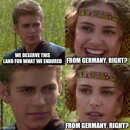 Anakin Padme 4 Panel | WE DESERVE THIS LAND FOR WHAT WE ENDURED; FROM GERMANY, RIGHT? FROM GERMANY, RIGHT? | image tagged in anakin padme 4 panel | made w/ Imgflip meme maker