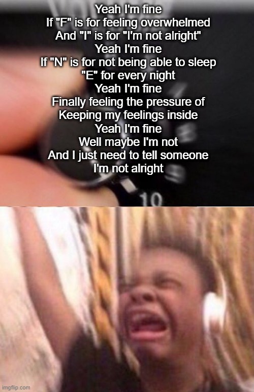 Turn up the volume | Yeah I'm fine
If "F" is for feeling overwhelmed
And "I" is for "I'm not alright"
Yeah I'm fine
If "N" is for not being able to sleep
"E" for every night
Yeah I'm fine
Finally feeling the pressure of
Keeping my feelings inside
Yeah I'm fine
Well maybe I'm not
And I just need to tell someone
I'm not alright | image tagged in turn up the volume | made w/ Imgflip meme maker