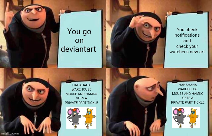 Deviantart when Correcto UTTP: | You go on deviantart; You check notifications and check your watcher's new art; HAHAHAHA WAREHOUSE MOUSE AND HAMKO GETS A PRIVATE PART TICKLE; HAHAHAHA WAREHOUSE MOUSE AND HAMKO GETS A PRIVATE PART TICKLE | image tagged in memes,gru's plan,deviantart | made w/ Imgflip meme maker