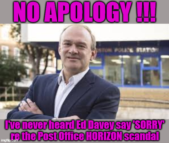 Ed Davey - Post Office HORIZON scandal | NO APOLOGY !!! I've never heard Ed Davey say 'SORRY'
re the Post Office HORIZON scandal | image tagged in ed davey,horizon,post office,lib dem,lies lied liars,tory removals | made w/ Imgflip meme maker