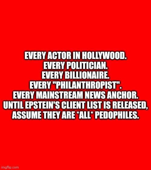 It's not my responsibility to assume any of them aren't. | EVERY ACTOR IN HOLLYWOOD.
EVERY POLITICIAN.
EVERY BILLIONAIRE.
EVERY "PHILANTHROPIST".
EVERY MAINSTREAM NEWS ANCHOR.
UNTIL EPSTEIN'S CLIENT LIST IS RELEASED,
ASSUME THEY ARE *ALL* PEDOPHILES. | image tagged in bigass red blank template | made w/ Imgflip meme maker