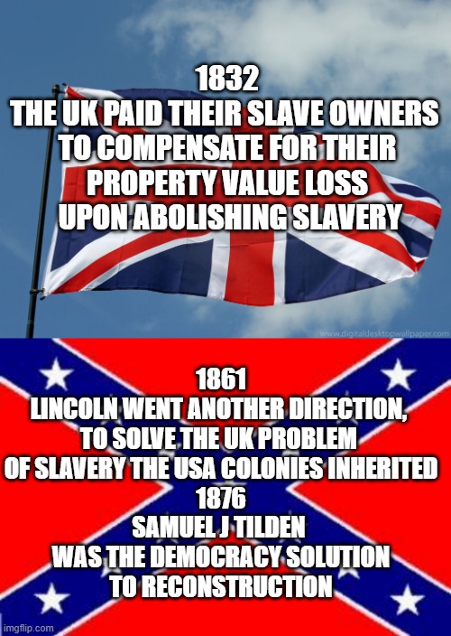 NIKKI HALEY omitted saying Slavery, Tweed Ring of Tammany, Credit Mobilier, or Labor needed to Construct 5 Railroads | 1832
THE UK PAID THEIR SLAVE OWNERS 
TO COMPENSATE FOR THEIR PROPERTY VALUE LOSS
 UPON ABOLISHING SLAVERY; 1861
LINCOLN WENT ANOTHER DIRECTION, 
TO SOLVE THE UK PROBLEM 
OF SLAVERY THE USA COLONIES INHERITED
1876
SAMUEL J TILDEN 
WAS THE DEMOCRACY SOLUTION
TO RECONSTRUCTION | image tagged in union jack,civil war,corruption,government corruption,corporate greed,slavery | made w/ Imgflip meme maker
