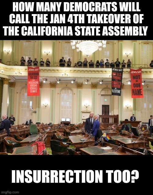 So is the Jan 4th CA Assembly takeover insurrection? Or more of that mostly peaceful protesting Dems? LOL! | HOW MANY DEMOCRATS WILL CALL THE JAN 4TH TAKEOVER OF THE CALIFORNIA STATE ASSEMBLY; INSURRECTION TOO? | image tagged in california,radical islam,liberal hypocrisy,which side are you on,democrats,repeat | made w/ Imgflip meme maker