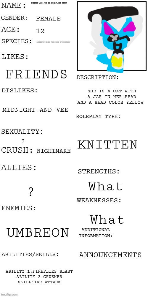 Knitten and Jar of fireflies kitty's oc showcase | KNITTEN AND JAR OF FIREFLIES KITTY; FEMALE; 12; LEGENDARY SKINS FROM BOOK OF MONSTERS; FRIENDS; SHE IS A CAT WITH A JAR IN HER HEAD AND A HEAD COLOR YELLOW; MIDNIGHT-AND-VEE; KNITTEN; ? NIGHTMARE; What; ? What; UMBREON; ANNOUNCEMENTS; ABILITY 1:FIREFLIES BLAST
ABILITY 2:CRUSHER
SKILL:JAR ATTACK | image tagged in updated roleplay oc showcase,knitten and jar of fireflies kitty | made w/ Imgflip meme maker