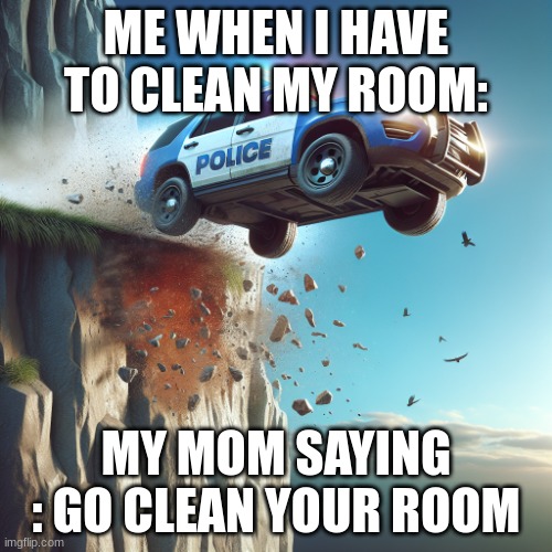 police car runing off a cliff | ME WHEN I HAVE TO CLEAN MY ROOM:; MY MOM SAYING : GO CLEAN YOUR ROOM | image tagged in police car runing off a cliff | made w/ Imgflip meme maker