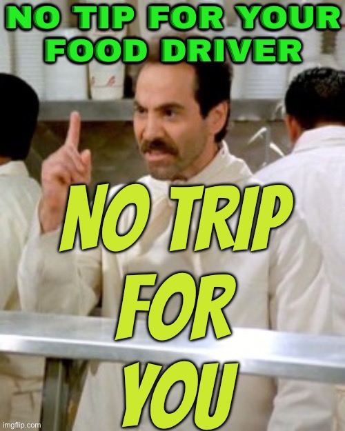 No Tip, No Trip | NO TIP FOR YOUR
FOOD DRIVER; NO TRIP
FOR
YOU | image tagged in no soup for you,because capitalism,tipping,food memes,uber,sounds like communist propaganda | made w/ Imgflip meme maker