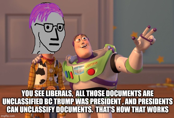 X, X Everywhere Meme | YOU SEE LIBERALS,  ALL THOSE DOCUMENTS ARE UNCLASSIFIED BC TRUMP WAS PRESIDENT , AND PRESIDENTS CAN UNCLASSIFY DOCUMENTS.  THAT'S HOW THAT WORKS | image tagged in memes,x x everywhere,funny memes | made w/ Imgflip meme maker