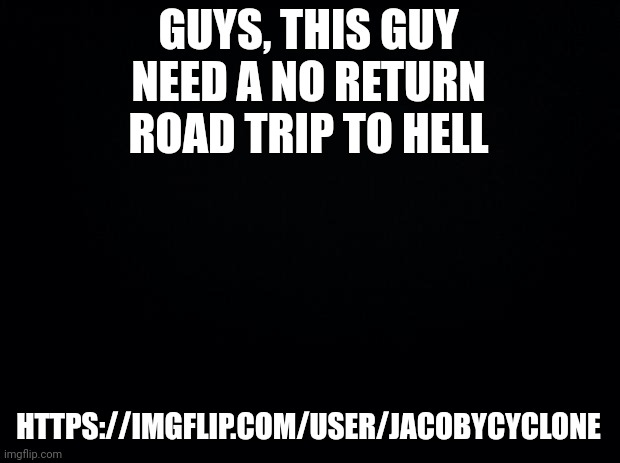 What's the problem with this generation.... | GUYS, THIS GUY NEED A NO RETURN ROAD TRIP TO HELL; HTTPS://IMGFLIP.COM/USER/JACOBYCYCLONE | image tagged in black background | made w/ Imgflip meme maker