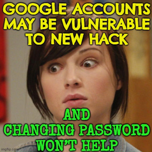 Google accounts may be vulnerable to new hack | GOOGLE ACCOUNTS MAY BE VULNERABLE
TO NEW HACK; AND CHANGING PASSWORD WON’T HELP | image tagged in oh shit,hackers,hacking,russian hackers,google images,email | made w/ Imgflip meme maker