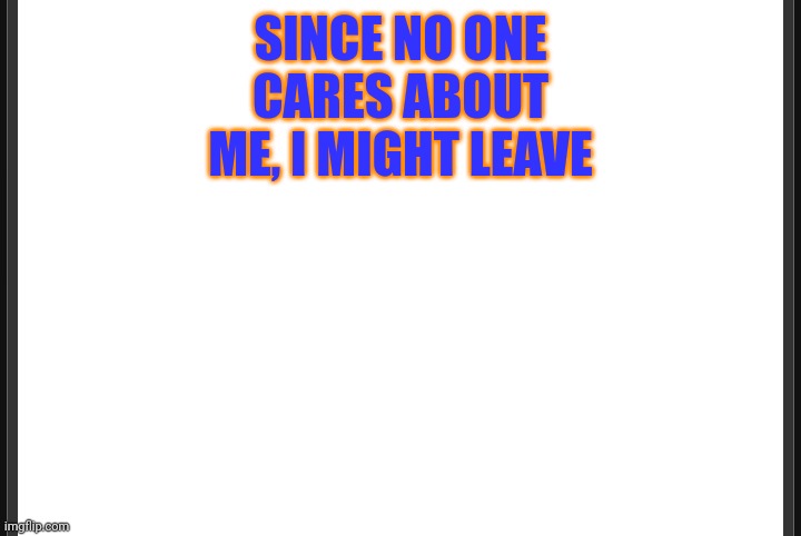 Blank | SINCE NO ONE CARES ABOUT ME, I MIGHT LEAVE | image tagged in blank | made w/ Imgflip meme maker