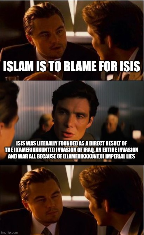 Gotta LOVE How They Only Attacked Israel ONCE and Then APOLOGIZED for It | ISLAM IS TO BLAME FOR ISIS; ISIS WAS LITERALLY FOUNDED AS A DIRECT RESULT OF THE (((AMERIKKKUNT))) INVASION OF IRAQ, AN ENTIRE INVASION
AND WAR ALL BECAUSE OF (((AMERIKKKUNT))) IMPERIAL LIES | image tagged in inception,israel,isis,america is the great satan,iraq,iraq war | made w/ Imgflip meme maker