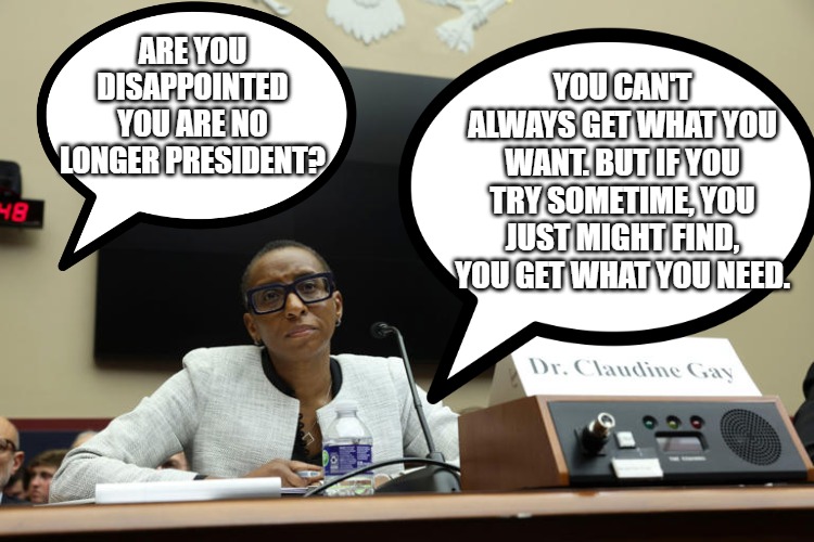 Claudine Gay | YOU CAN'T ALWAYS GET WHAT YOU WANT. BUT IF YOU TRY SOMETIME, YOU JUST MIGHT FIND, YOU GET WHAT YOU NEED. ARE YOU DISAPPOINTED YOU ARE NO LONGER PRESIDENT? | image tagged in funny | made w/ Imgflip meme maker