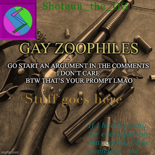 Saying things I shouldn’t isn’t gonna get me killed just yet | GAY ZOOPHILES; GO START AN ARGUMENT IN THE COMMENTS 
I DON’T CARE 
BTW THAT’S YOUR PROMPT LMAO | image tagged in shotguns new template dammit | made w/ Imgflip meme maker
