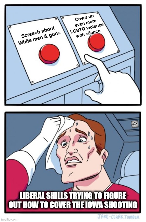 Two Buttons | Cover up even more LGBTQ violence with silence; Screech about White men & guns; LIBERAL SHILLS TRYING TO FIGURE OUT HOW TO COVER THE IOWA SHOOTING | image tagged in memes,two buttons | made w/ Imgflip meme maker