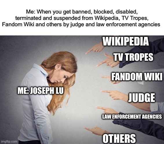 My account got banned, blocked, disabled, terminated and suspended from the abusive service and platforms ;( | Me: When you get banned, blocked, disabled, terminated and suspended from Wikipedia, TV Tropes, Fandom Wiki and others by judge and law enforcement agencies; WIKIPEDIA; TV TROPES; FANDOM WIKI; ME: JOSEPH LU; JUDGE; LAW ENFORCEMENT AGENCIES; OTHERS | image tagged in blank white template,j'accuse,sad,unhappy,upset,lawsuit | made w/ Imgflip meme maker