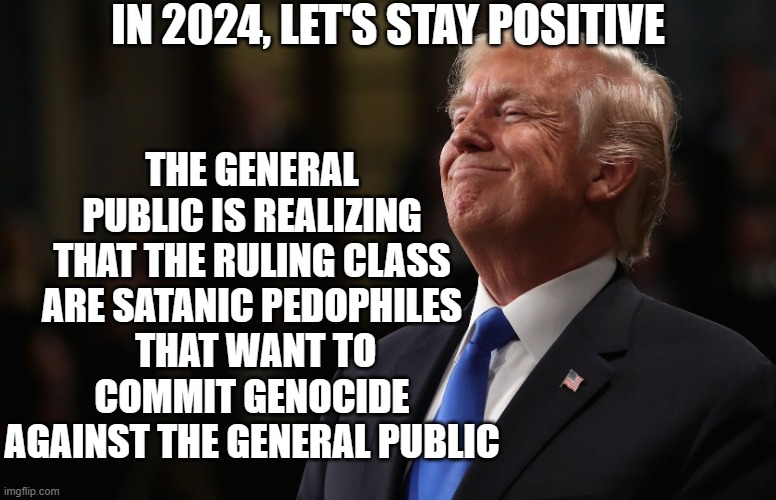 Stay Positive | IN 2024, LET'S STAY POSITIVE; THE GENERAL PUBLIC IS REALIZING THAT THE RULING CLASS ARE SATANIC PEDOPHILES
 THAT WANT TO COMMIT GENOCIDE AGAINST THE GENERAL PUBLIC | image tagged in trump smiling | made w/ Imgflip meme maker