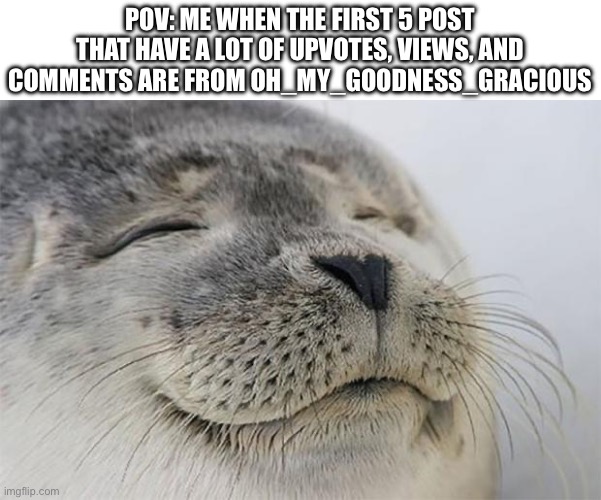 W guy though | POV: ME WHEN THE FIRST 5 POST THAT HAVE A LOT OF UPVOTES, VIEWS, AND COMMENTS ARE FROM OH_MY_GOODNESS_GRACIOUS | image tagged in memes,satisfied seal | made w/ Imgflip meme maker