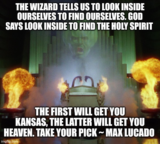 Wizard of Oz Powerful | THE WIZARD TELLS US TO LOOK INSIDE OURSELVES TO FIND OURSELVES. GOD SAYS LOOK INSIDE TO FIND THE HOLY SPIRIT; THE FIRST WILL GET YOU KANSAS, THE LATTER WILL GET YOU HEAVEN. TAKE YOUR PICK ~ MAX LUCADO | image tagged in wizard of oz powerful | made w/ Imgflip meme maker