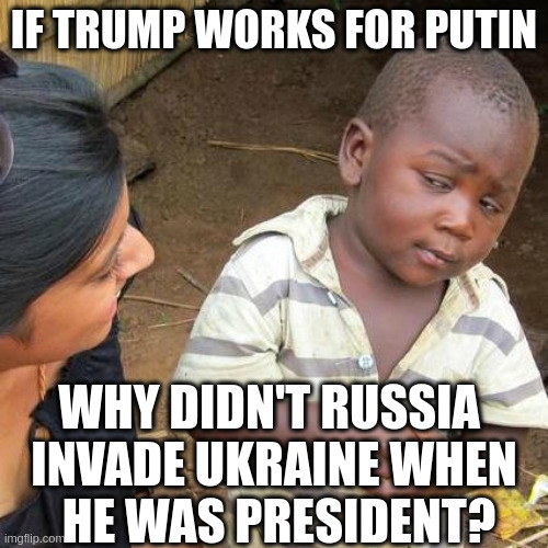 'The Party told you to reject the evidence of your eyes and ears. It was their final, most essential command.' | IF TRUMP WORKS FOR PUTIN; WHY DIDN'T RUSSIA 
INVADE UKRAINE WHEN
 HE WAS PRESIDENT? | image tagged in memes,third world skeptical kid | made w/ Imgflip meme maker