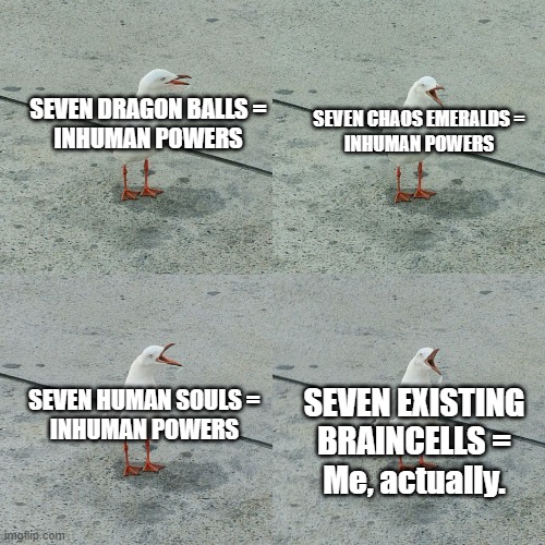 Me. | SEVEN DRAGON BALLS =
INHUMAN POWERS; SEVEN CHAOS EMERALDS =
INHUMAN POWERS; SEVEN HUMAN SOULS =
INHUMAN POWERS; SEVEN EXISTING BRAINCELLS =
Me, actually. | image tagged in repetition bird,dragon ball z,sonic the hedgehog,undertale | made w/ Imgflip meme maker