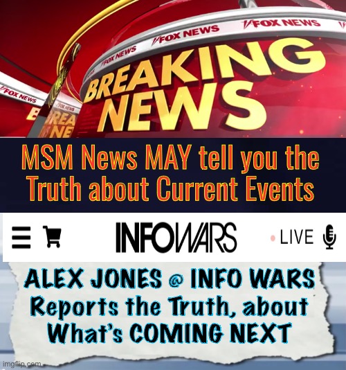 What’s coming Next? | MSM News MAY tell you the
Truth about Current Events; ALEX JONES @ INFO WARS
Reports the Truth, about
What’s COMING NEXT | image tagged in fox news breaking news,alex jones,pos leftist bs is destroying america,fjb voters progressives kissmyass | made w/ Imgflip meme maker